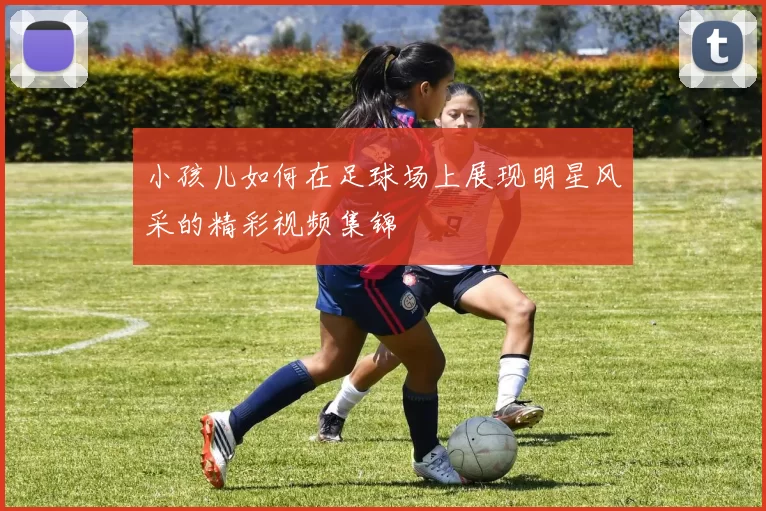 小孩儿如何在足球场上展现明星风采的精彩视频集锦