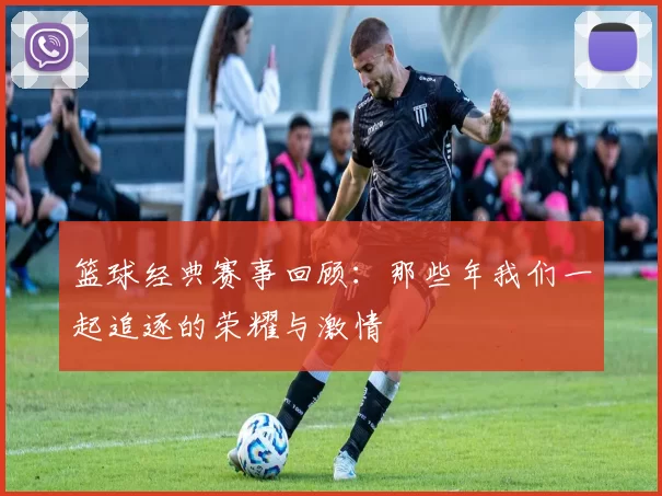 篮球经典赛事回顾：那些年我们一起追逐的荣耀与激情